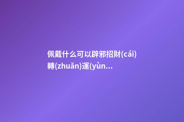 佩戴什么可以辟邪招財(cái)轉(zhuǎn)運(yùn)