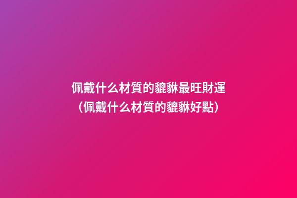 佩戴什么材質的貔貅最旺財運（佩戴什么材質的貔貅好點）
