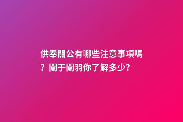 供奉關公有哪些注意事項嗎？關于關羽你了解多少？