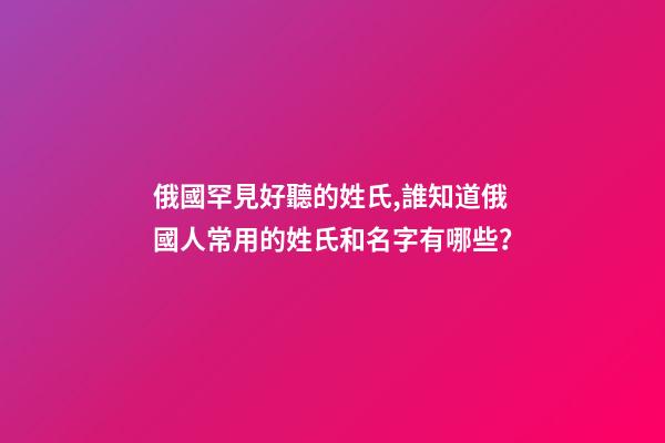 俄國罕見好聽的姓氏,誰知道俄國人常用的姓氏和名字有哪些？
