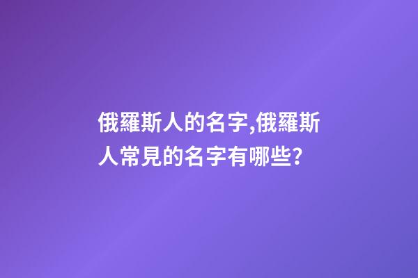 俄羅斯人的名字,俄羅斯人常見的名字有哪些？