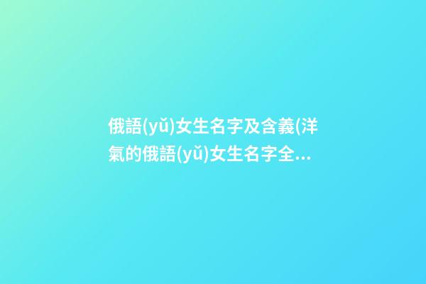 俄語(yǔ)女生名字及含義(洋氣的俄語(yǔ)女生名字全名)