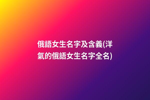 俄語女生名字及含義(洋氣的俄語女生名字全名)