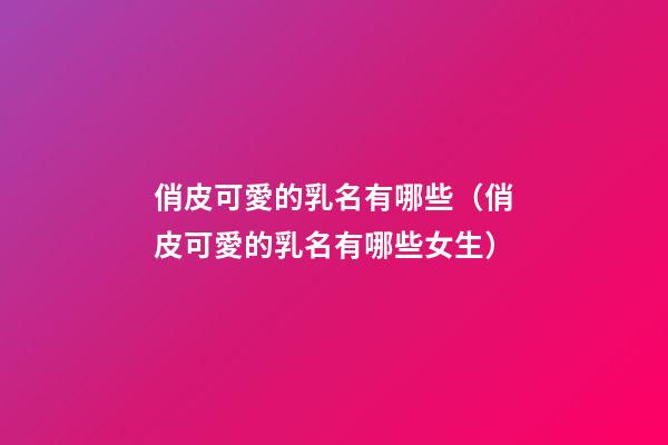俏皮可愛的乳名有哪些（俏皮可愛的乳名有哪些女生）