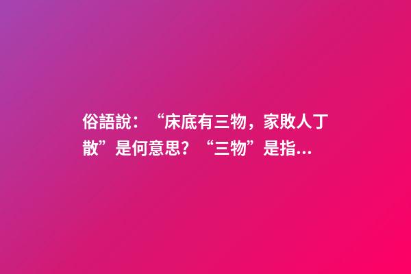 俗語說：“床底有三物，家敗人丁散”是何意思？“三物”是指什么