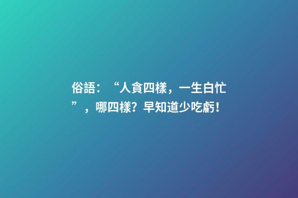 俗語：“人貪四樣，一生白忙”，哪四樣？早知道少吃虧！
