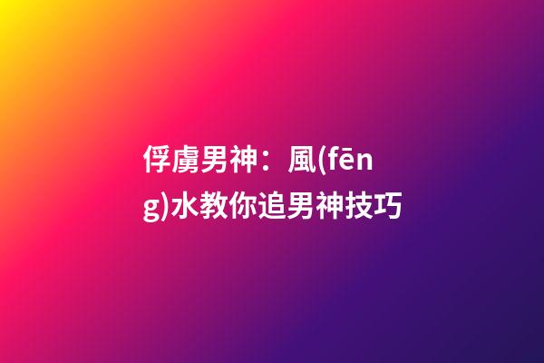 俘虜男神：風(fēng)水教你追男神技巧