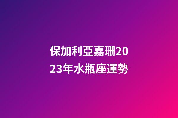 保加利亞嘉珊2023年水瓶座運勢