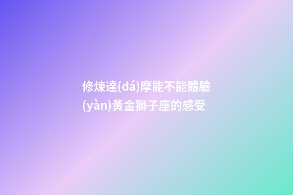 修煉達(dá)摩能不能體驗(yàn)黃金獅子座的感受-第1張-星座運(yùn)勢-玄機(jī)派