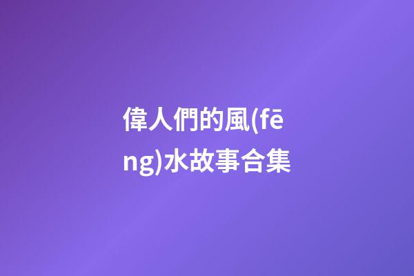 偉人們的風(fēng)水故事合集