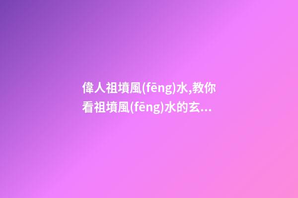 偉人祖墳風(fēng)水,教你看祖墳風(fēng)水的玄機(jī)