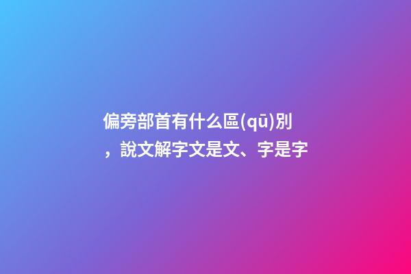 偏旁部首有什么區(qū)別，說文解字文是文、字是字-第1張-觀點(diǎn)-玄機(jī)派