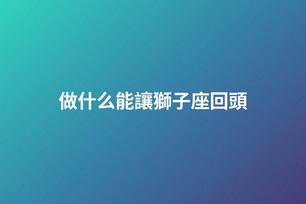 做什么能讓獅子座回頭-第1張-星座運勢-玄機派