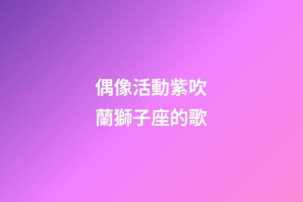 偶像活動紫吹蘭獅子座的歌-第1張-星座運勢-玄機派