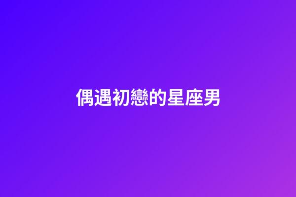 偶遇初戀的星座男-第1張-星座運(yùn)勢-玄機(jī)派