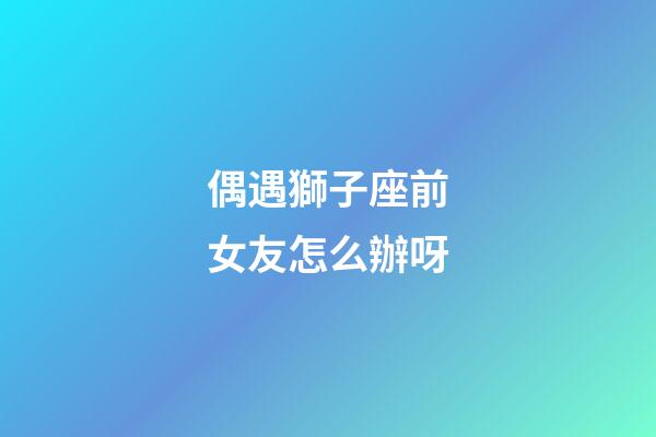 偶遇獅子座前女友怎么辦呀-第1張-星座運勢-玄機派