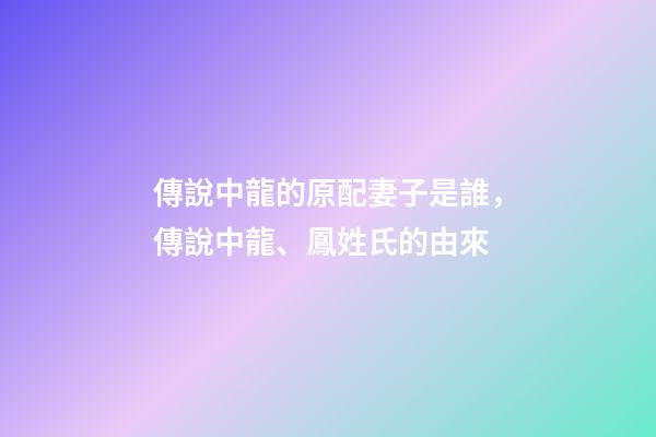 傳說中龍的原配妻子是誰，傳說中龍、鳳姓氏的由來-第1張-觀點-玄機派