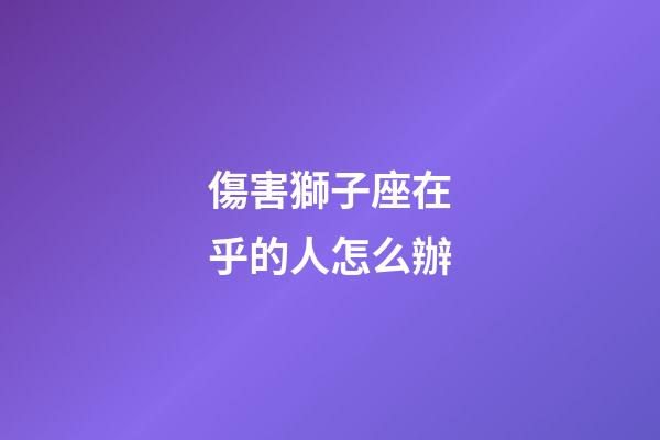 傷害獅子座在乎的人怎么辦-第1張-星座運勢-玄機派