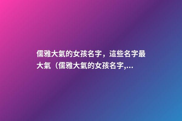 儒雅大氣的女孩名字，這些名字最大氣（儒雅大氣的女孩名字,這些名字最大氣的男孩）