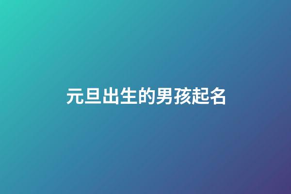 元旦出生的男孩起名(元旦出生的男孩起名大全)