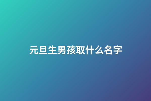 元旦生男孩取什么名字(2023男孩元旦生好嗎)