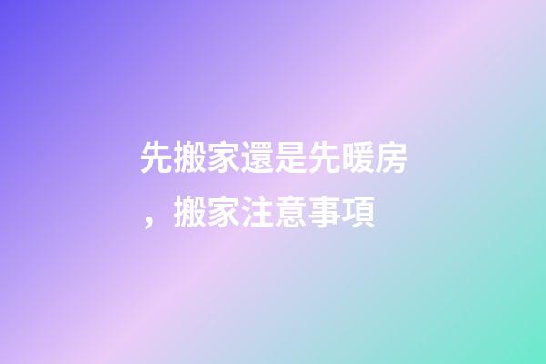 先搬家還是先暖房，搬家注意事項