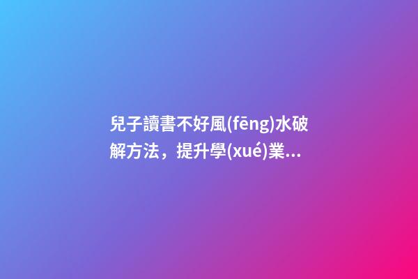 兒子讀書不好風(fēng)水破解方法，提升學(xué)業(yè)運(yùn)勢的方法