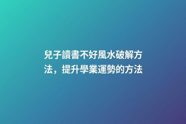 兒子讀書不好風水破解方法，提升學業運勢的方法