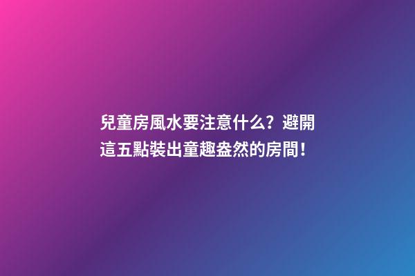 兒童房風水要注意什么？避開這五點裝出童趣盎然的房間！