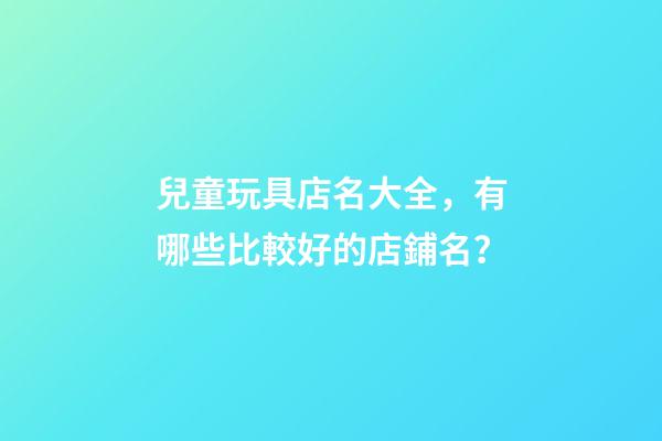 兒童玩具店名大全，有哪些比較好的店鋪名？-第1張-店鋪起名-玄機派