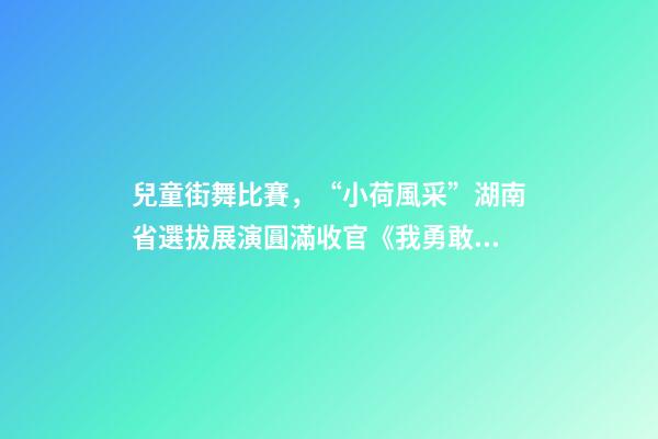 兒童街舞比賽，“小荷風采”湖南省選拔展演圓滿收官《我勇敢》等12個少兒舞蹈奪得金荷獎-第1張-觀點-玄機派