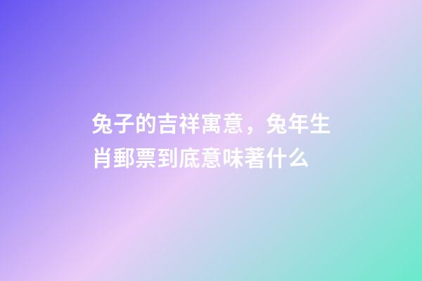 兔子的吉祥寓意，兔年生肖郵票到底意味著什么-第1張-觀點(diǎn)-玄機(jī)派