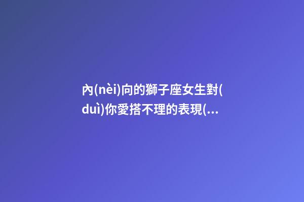 內(nèi)向的獅子座女生對(duì)你愛搭不理的表現(xiàn)-第1張-星座運(yùn)勢(shì)-玄機(jī)派