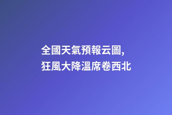 全國天氣預報云圖,狂風大降溫席卷西北-第1張-觀點-玄機派