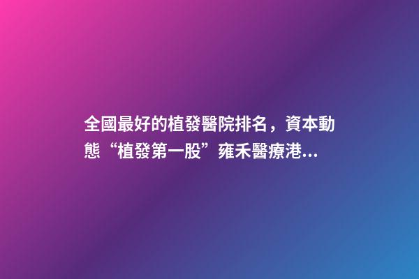 全國最好的植發醫院排名，資本動態“植發第一股”雍禾醫療港股掛牌上市-第1張-觀點-玄機派