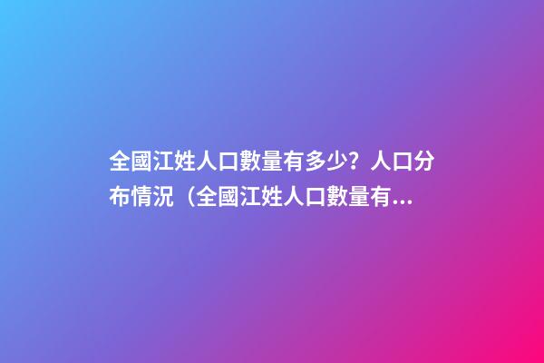 全國江姓人口數量有多少？人口分布情況（全國江姓人口數量有多少?人口分布情況表）
