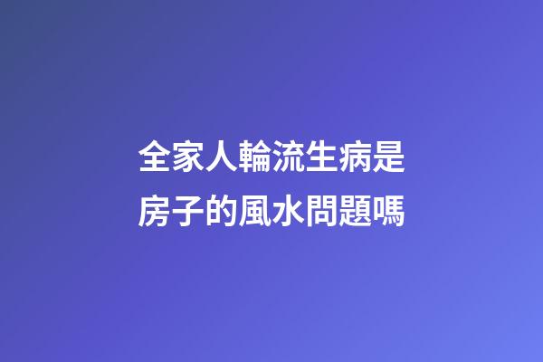 全家人輪流生病是房子的風水問題嗎