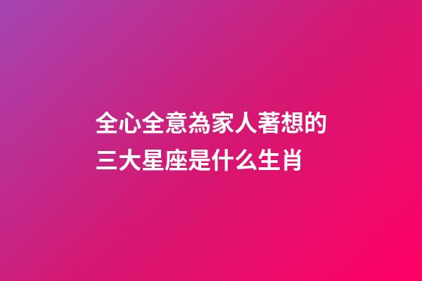 全心全意為家人著想的三大星座是什么生肖-第1張-星座運勢-玄機派