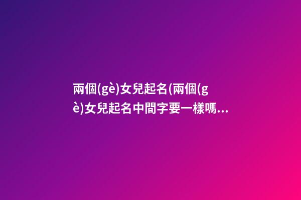 兩個(gè)女兒起名(兩個(gè)女兒起名中間字要一樣嗎)