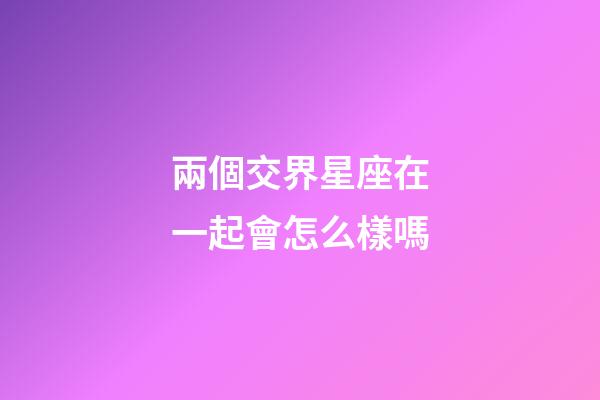 兩個交界星座在一起會怎么樣嗎-第1張-星座運勢-玄機派