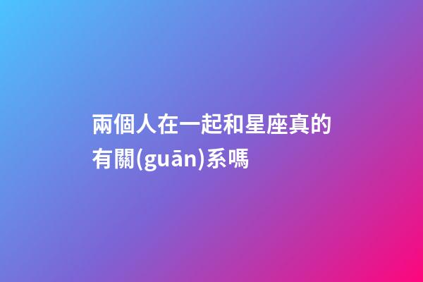 兩個人在一起和星座真的有關(guān)系嗎-第1張-星座運(yùn)勢-玄機(jī)派
