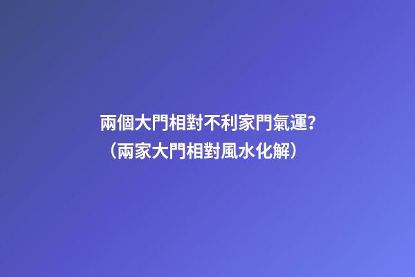 兩個大門相對不利家門氣運？（兩家大門相對風水化解）