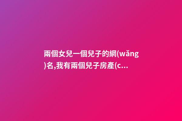 兩個女兒一個兒子的網(wǎng)名,我有兩個兒子房產(chǎn)證寫誰的名字