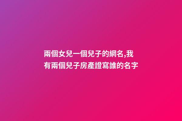 兩個女兒一個兒子的網名,我有兩個兒子房產證寫誰的名字
