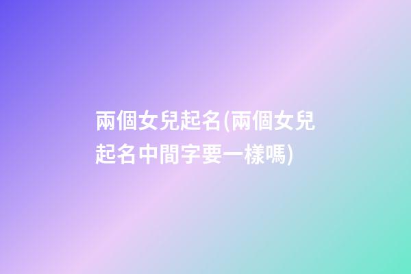 兩個女兒起名(兩個女兒起名中間字要一樣嗎)