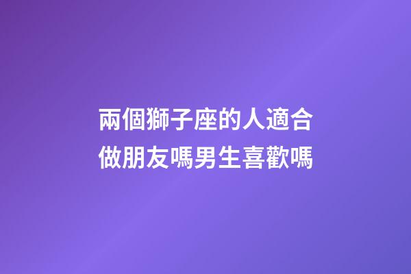 兩個獅子座的人適合做朋友嗎男生喜歡嗎-第1張-星座運勢-玄機派