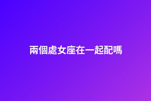 兩個處女座在一起配嗎-第1張-星座運勢-玄機派