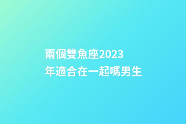 兩個雙魚座2023年適合在一起嗎男生-第1張-星座運勢-玄機派