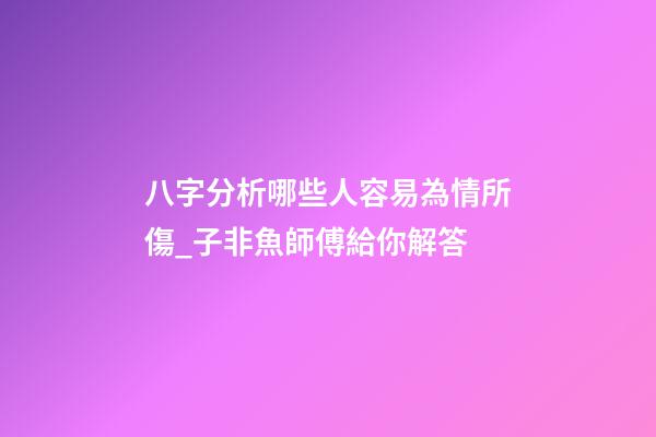 八字分析哪些人容易為情所傷_子非魚師傅給你解答