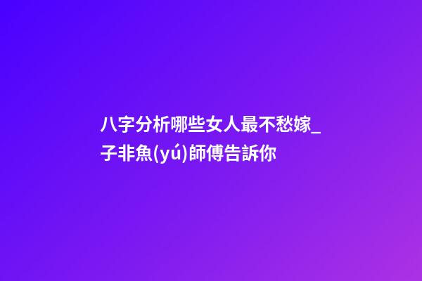八字分析哪些女人最不愁嫁_子非魚(yú)師傅告訴你